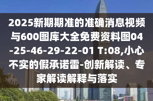 2025新期期準(zhǔn)的準(zhǔn)確消息視頻與600圖庫大全免費(fèi)資料圖04-25-46-29-22-01 T:08,小心不實的假承諾雷-創(chuàng)新解讀、專家解讀解釋與落實